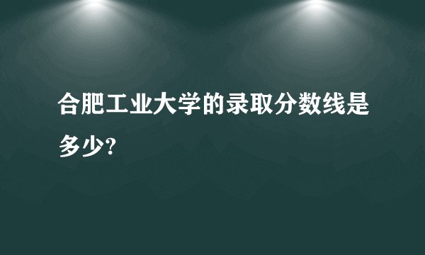 合肥工业大学的录取分数线是多少?