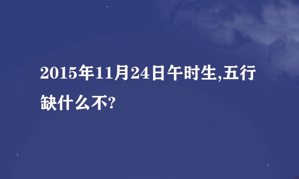 2015年11月24日午时生,五行缺什么不?