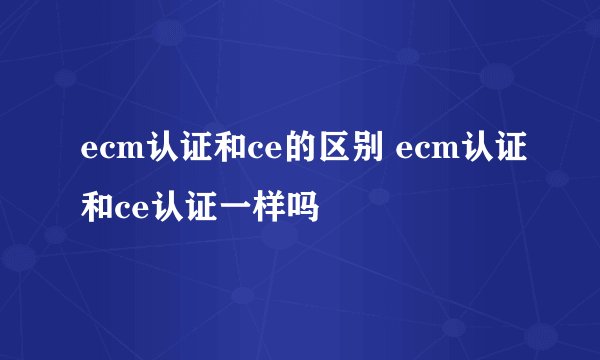 ecm认证和ce的区别 ecm认证和ce认证一样吗