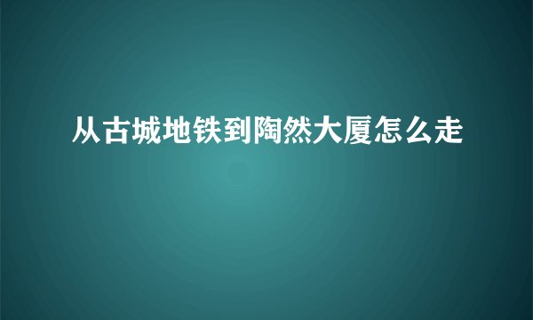 从古城地铁到陶然大厦怎么走