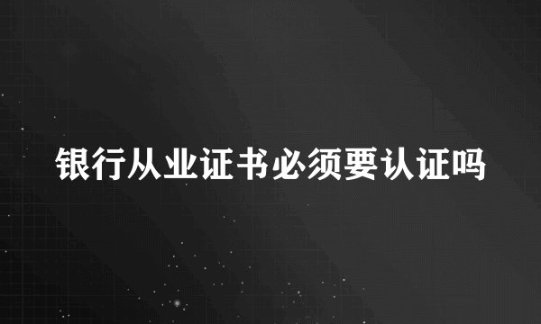 银行从业证书必须要认证吗