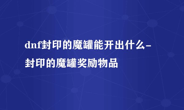 dnf封印的魔罐能开出什么-封印的魔罐奖励物品