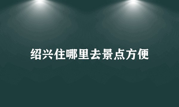 绍兴住哪里去景点方便