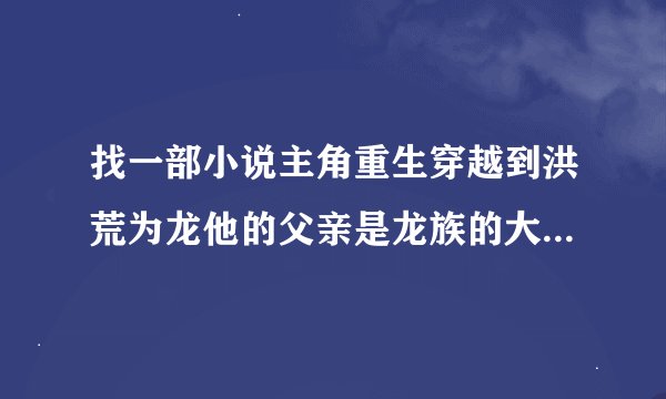 找一部小说主角重生穿越到洪荒为龙他的父亲是龙族的大统领他还有几个弟弟还认了一个低级龙为妹妹