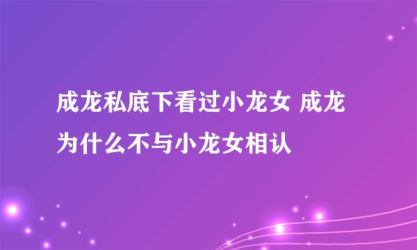 成龙私底下看过小龙女 成龙为什么不与小龙女相认