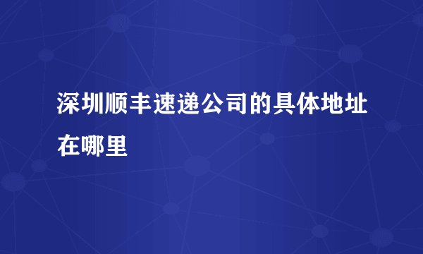 深圳顺丰速递公司的具体地址在哪里