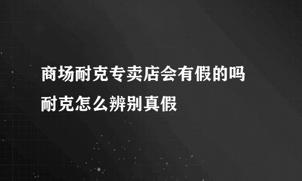 商场耐克专卖店会有假的吗 耐克怎么辨别真假