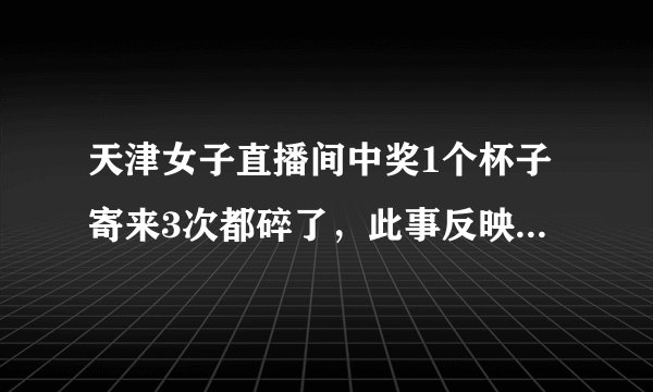 天津女子直播间中奖1个杯子寄来3次都碎了，此事反映了哪些问题？