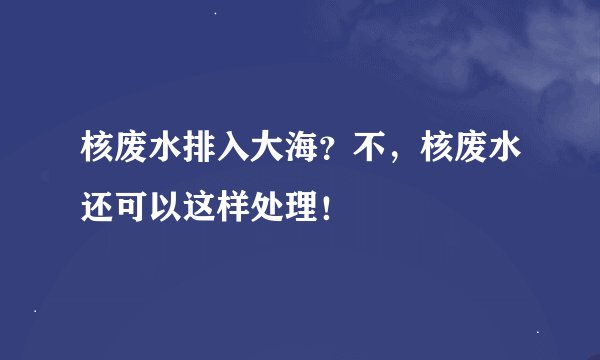 核废水排入大海？不，核废水还可以这样处理！