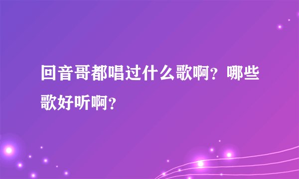 回音哥都唱过什么歌啊?哪些歌好听啊?