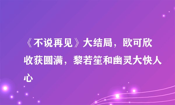 《不说再见》大结局，欧可欣收获圆满，黎若笙和幽灵大快人心
