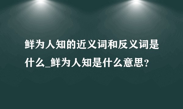 鲜为人知的近义词和反义词是什么_鲜为人知是什么意思？