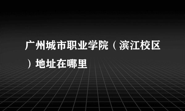 广州城市职业学院（滨江校区）地址在哪里