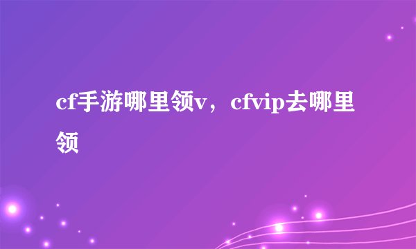 cf手游哪里领v，cfvip去哪里领