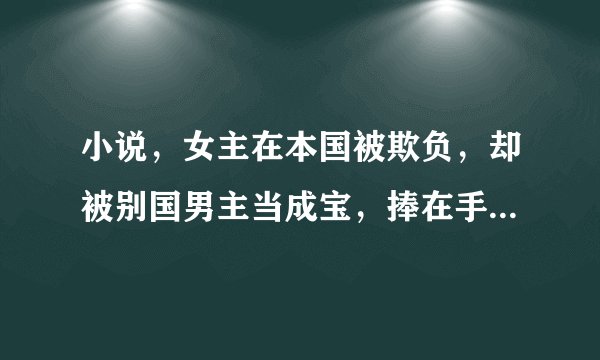 小说，女主在本国被欺负，却被别国男主当成宝，捧在手心的穿越宠文。。。
