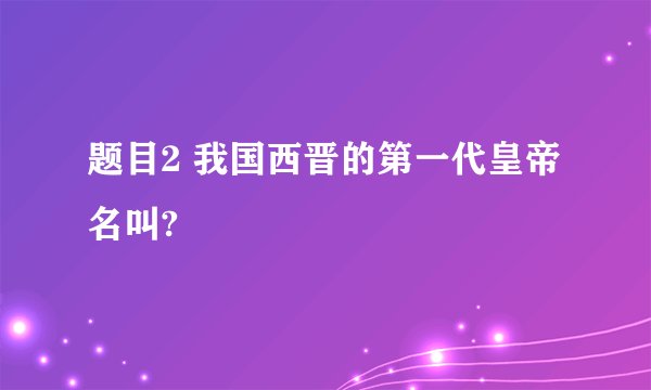 题目2 我国西晋的第一代皇帝名叫?