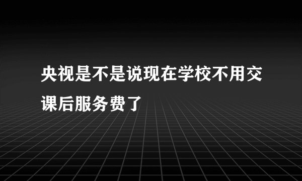 央视是不是说现在学校不用交课后服务费了