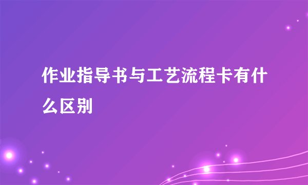 作业指导书与工艺流程卡有什么区别