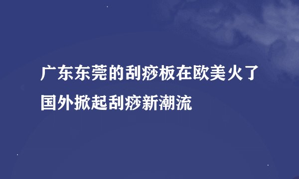 广东东莞的刮痧板在欧美火了国外掀起刮痧新潮流