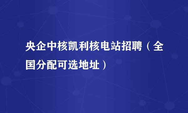 央企中核凯利核电站招聘（全国分配可选地址）