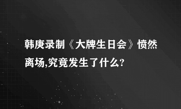韩庚录制《大牌生日会》愤然离场,究竟发生了什么?
