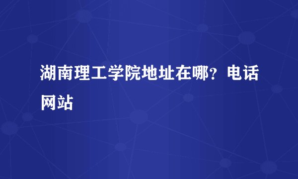 湖南理工学院地址在哪？电话网站