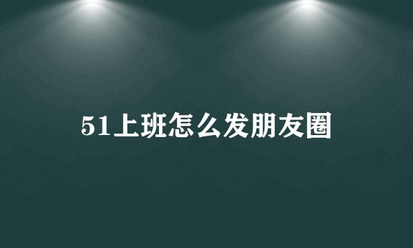 51上班怎么发朋友圈