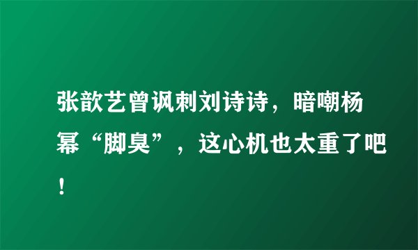 张歆艺曾讽刺刘诗诗，暗嘲杨幂“脚臭”，这心机也太重了吧！