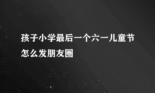孩子小学最后一个六一儿童节怎么发朋友圈