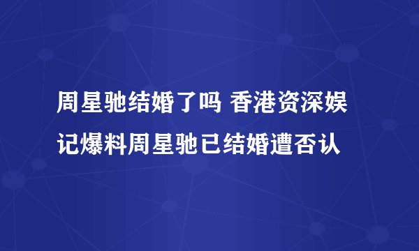 周星驰结婚了吗 香港资深娱记爆料周星驰已结婚遭否认