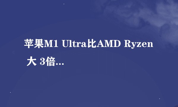 苹果M1 Ultra比AMD Ryzen 大 3倍！那么性能真能秒杀x86旗舰么？