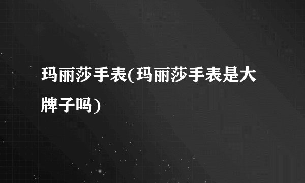 玛丽莎手表(玛丽莎手表是大牌子吗)