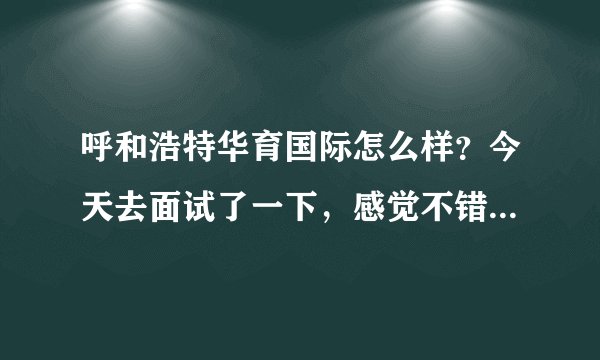 呼和浩特华育国际怎么样？今天去面试了一下，感觉不错，但是去网上查了以后发现人们都说不行，我现在有些