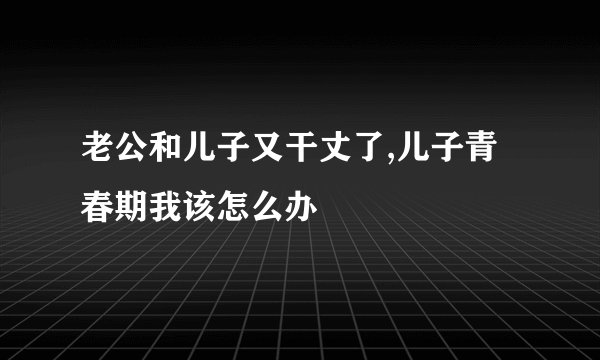 老公和儿子又干丈了,儿子青春期我该怎么办