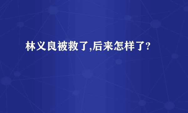 林义良被救了,后来怎样了?