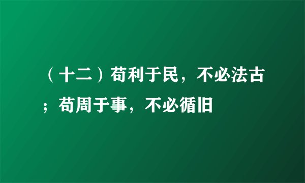 （十二）苟利于民，不必法古；苟周于事，不必循旧