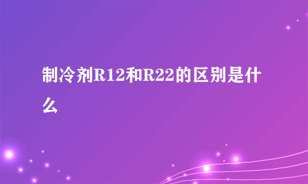 制冷剂R12和R22的区别是什么