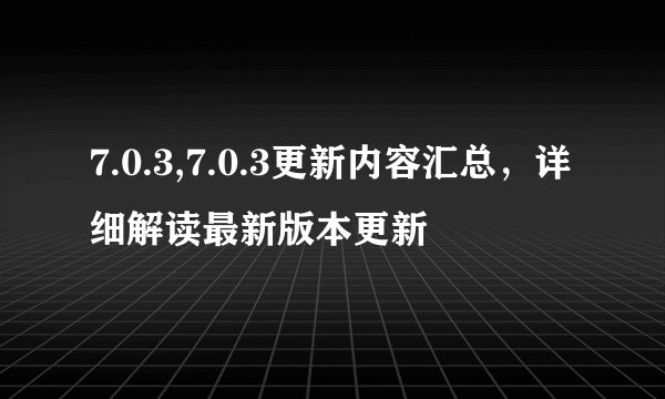 7.0.3,7.0.3更新内容汇总，详细解读最新版本更新