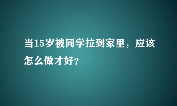 当15岁被同学拉到家里，应该怎么做才好？