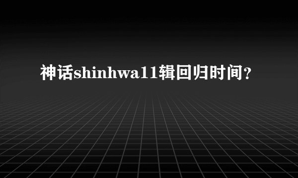 神话shinhwa11辑回归时间？