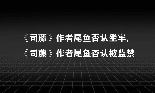 《司藤》作者尾鱼否认坐牢,《司藤》作者尾鱼否认被监禁