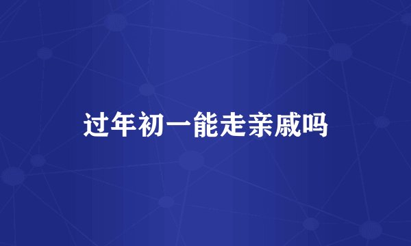 过年初一能走亲戚吗