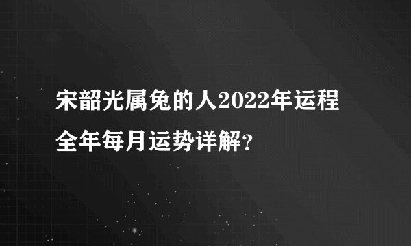 宋韶光属兔的人2022年运程 全年每月运势详解？