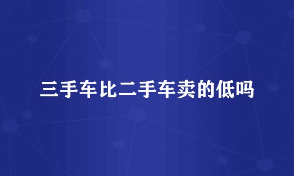 三手车比二手车卖的低吗
