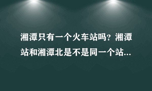 湘潭只有一个火车站吗？湘潭站和湘潭北是不是同一个站？？？？？？？
