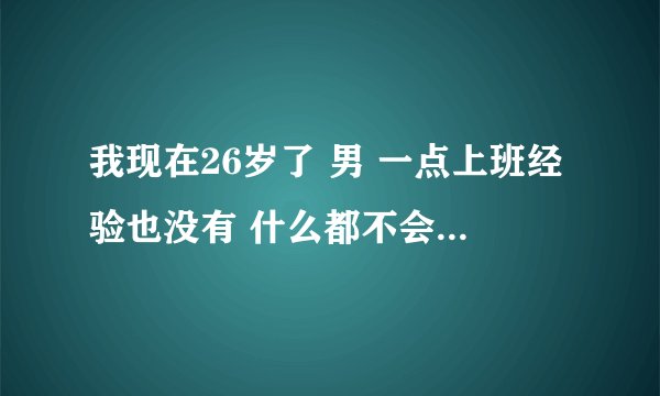 我现在26岁了 男 一点上班经验也没有 什么都不会 不知道干什么工作 有没有好的建议