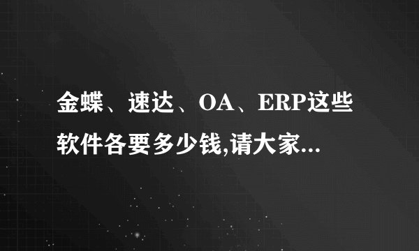 金蝶、速达、OA、ERP这些软件各要多少钱,请大家只说价格,其它我都查过了,我在东莞,不说价格非诚勿扰