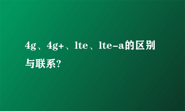 4g、4g+、lte、lte-a的区别与联系?