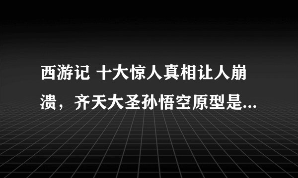 西游记 十大惊人真相让人崩溃，齐天大圣孙悟空原型是一介书生