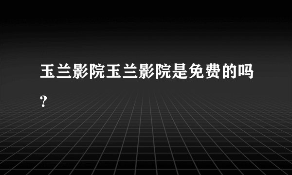玉兰影院玉兰影院是免费的吗？